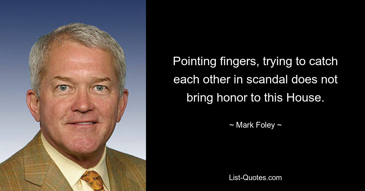 Pointing fingers, trying to catch each other in scandal does not bring honor to this House. — © Mark Foley