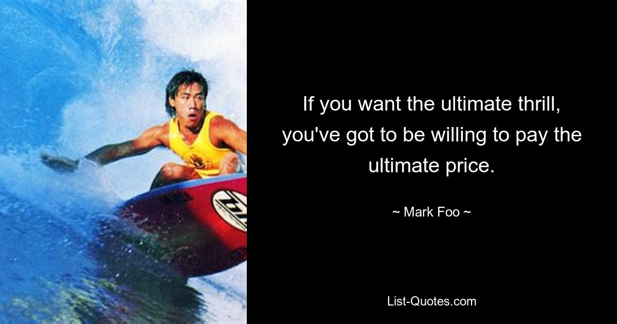 If you want the ultimate thrill, you've got to be willing to pay the ultimate price. — © Mark Foo