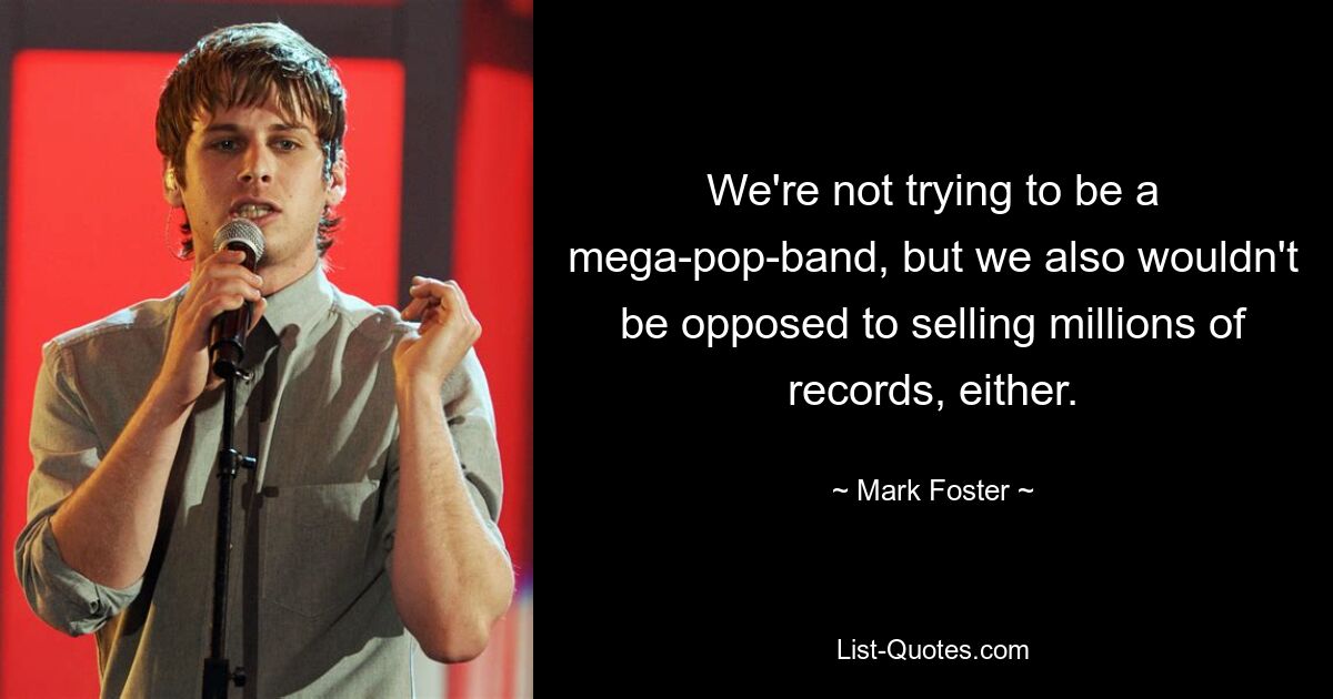 We're not trying to be a mega-pop-band, but we also wouldn't be opposed to selling millions of records, either. — © Mark Foster