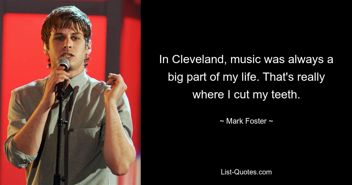 In Cleveland, music was always a big part of my life. That's really where I cut my teeth. — © Mark Foster