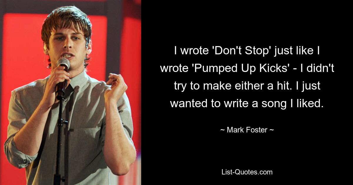 I wrote 'Don't Stop' just like I wrote 'Pumped Up Kicks' - I didn't try to make either a hit. I just wanted to write a song I liked. — © Mark Foster