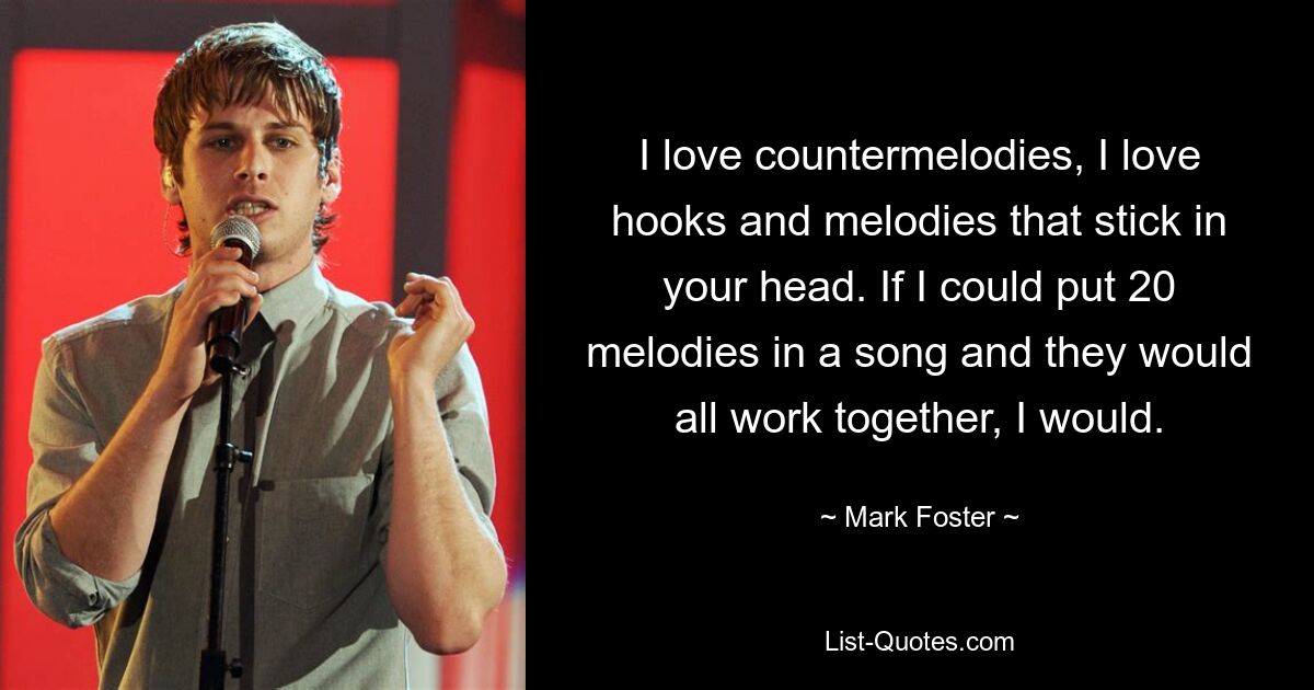 I love countermelodies, I love hooks and melodies that stick in your head. If I could put 20 melodies in a song and they would all work together, I would. — © Mark Foster