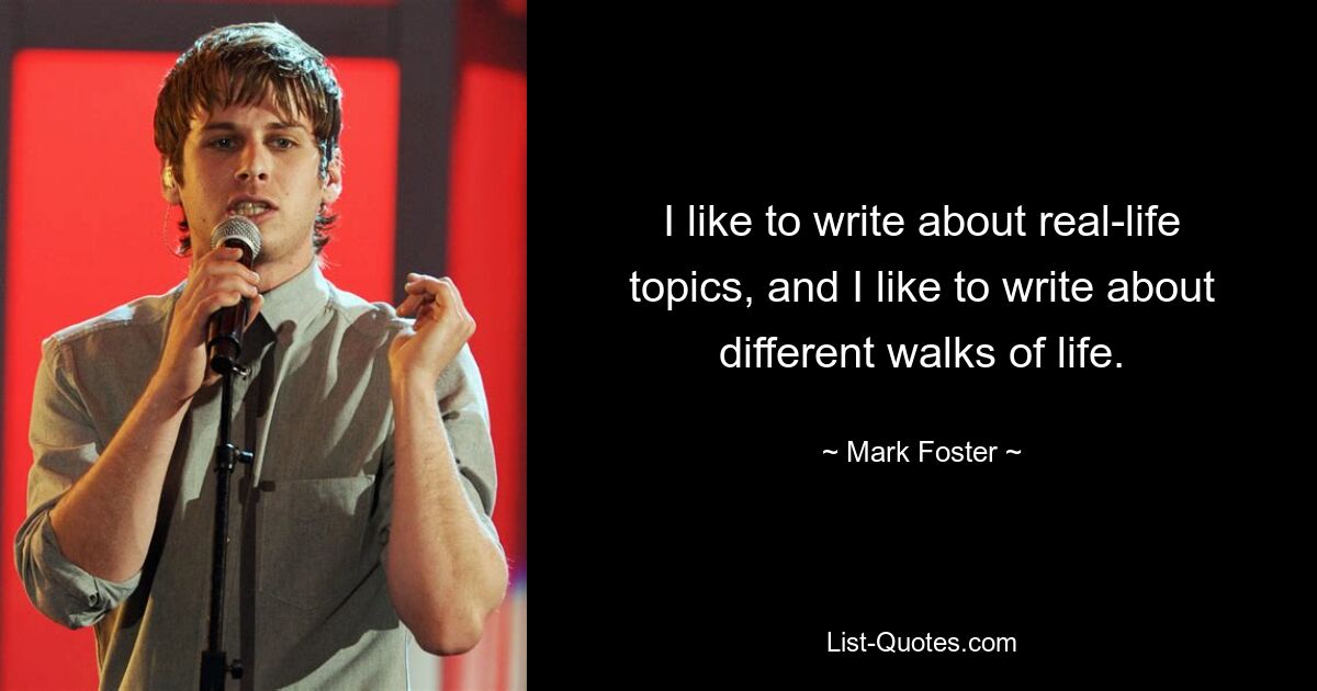 I like to write about real-life topics, and I like to write about different walks of life. — © Mark Foster