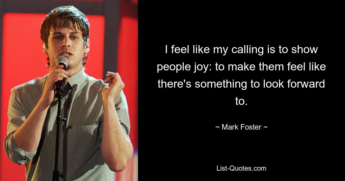 I feel like my calling is to show people joy: to make them feel like there's something to look forward to. — © Mark Foster