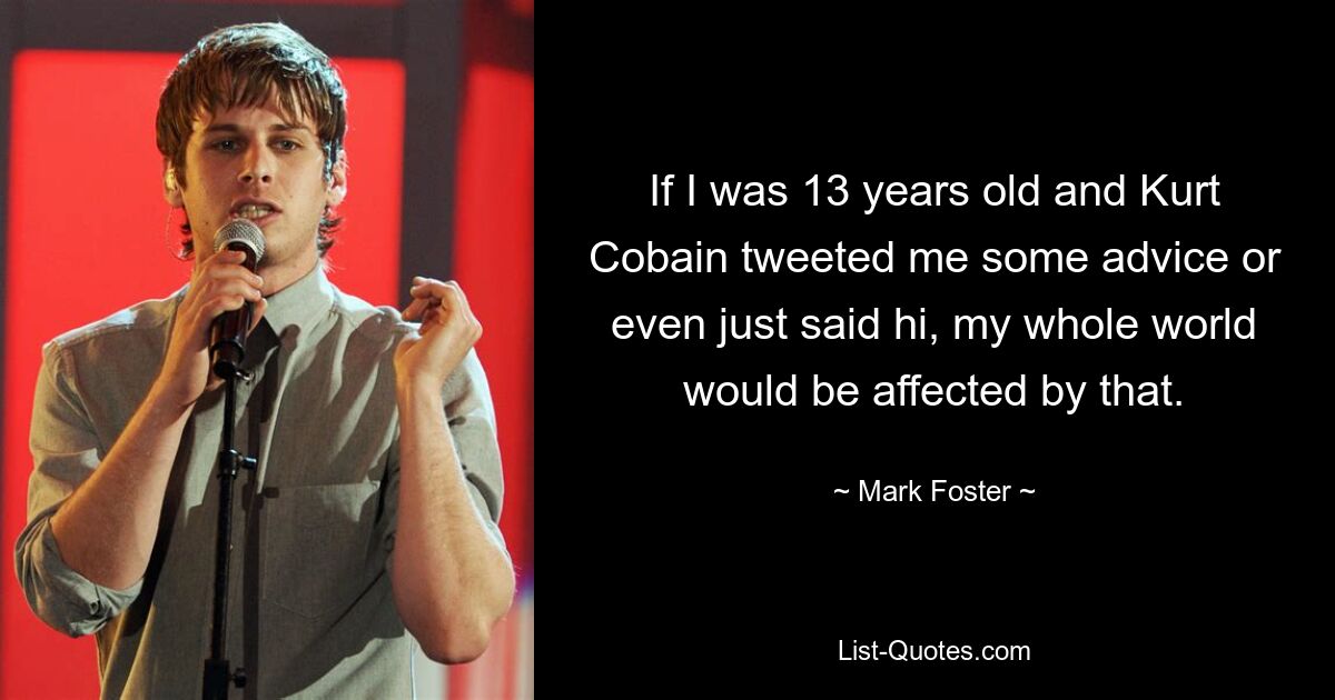 If I was 13 years old and Kurt Cobain tweeted me some advice or even just said hi, my whole world would be affected by that. — © Mark Foster