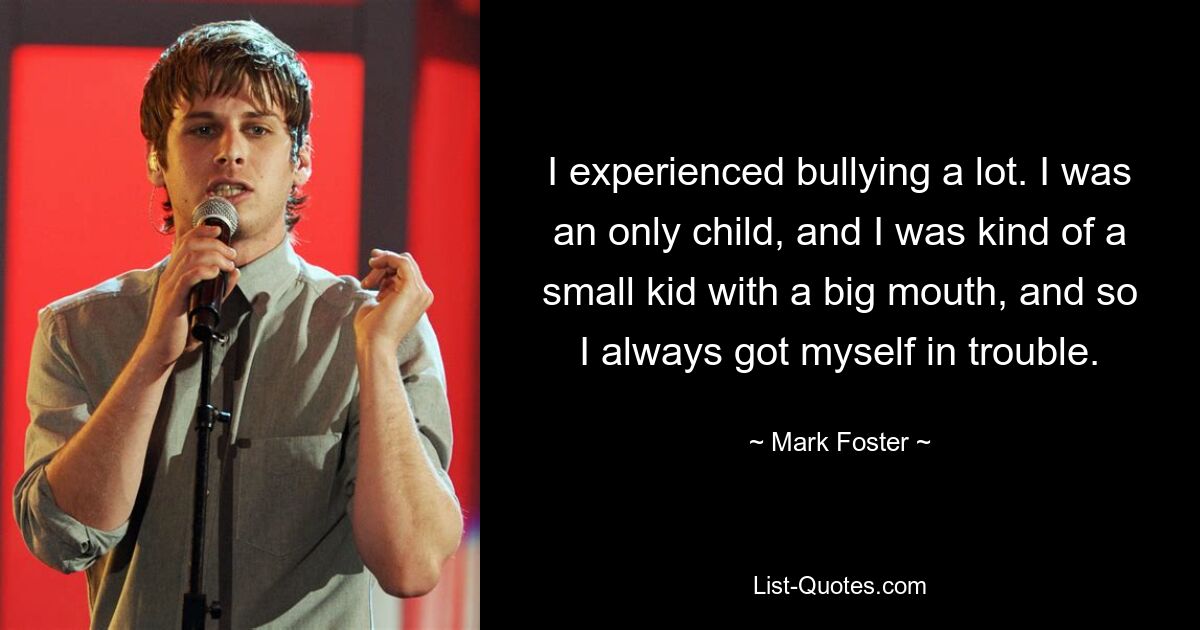 I experienced bullying a lot. I was an only child, and I was kind of a small kid with a big mouth, and so I always got myself in trouble. — © Mark Foster