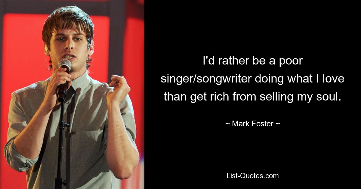 I'd rather be a poor singer/songwriter doing what I love than get rich from selling my soul. — © Mark Foster