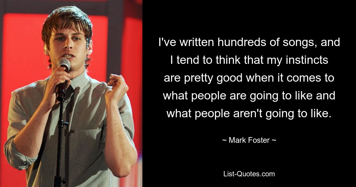 I've written hundreds of songs, and I tend to think that my instincts are pretty good when it comes to what people are going to like and what people aren't going to like. — © Mark Foster