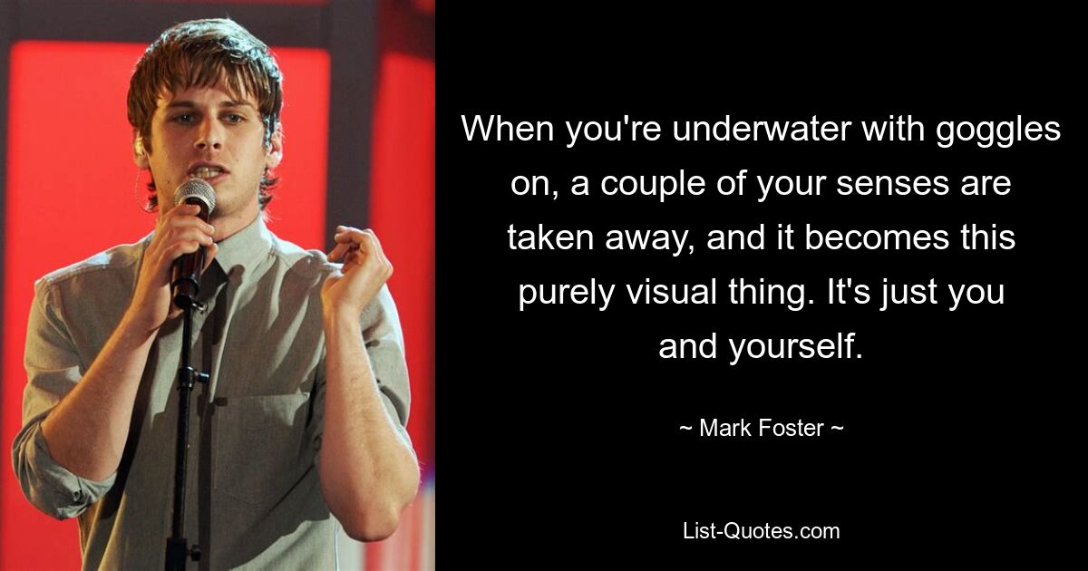 When you're underwater with goggles on, a couple of your senses are taken away, and it becomes this purely visual thing. It's just you and yourself. — © Mark Foster