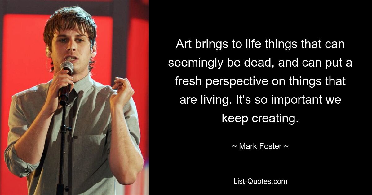 Art brings to life things that can seemingly be dead, and can put a fresh perspective on things that are living. It's so important we keep creating. — © Mark Foster