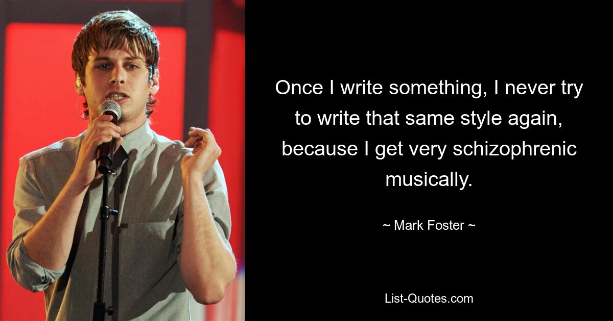 Once I write something, I never try to write that same style again, because I get very schizophrenic musically. — © Mark Foster