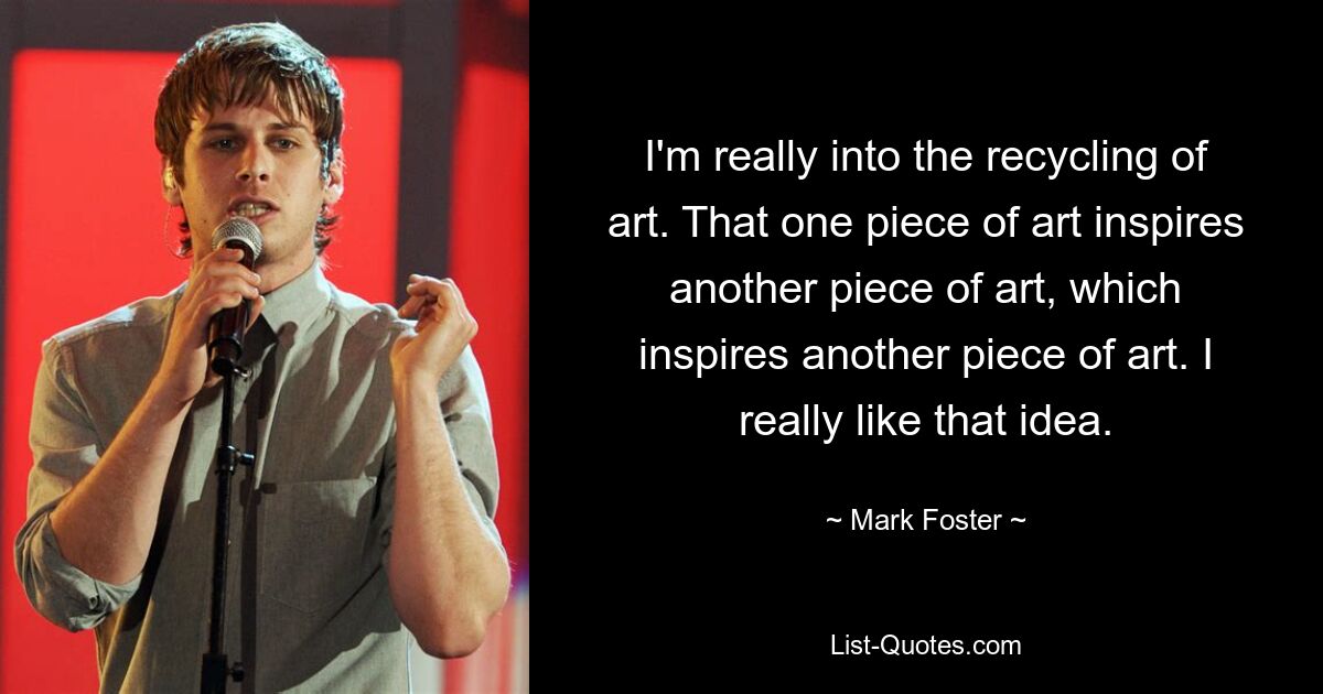 I'm really into the recycling of art. That one piece of art inspires another piece of art, which inspires another piece of art. I really like that idea. — © Mark Foster