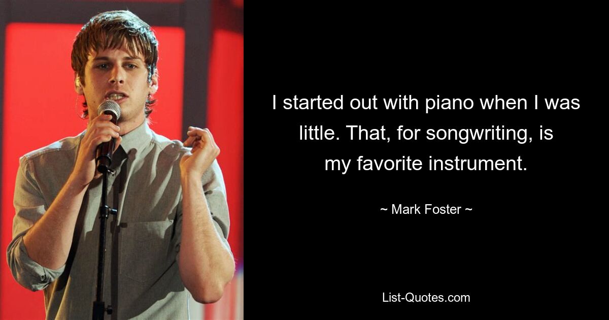 I started out with piano when I was little. That, for songwriting, is my favorite instrument. — © Mark Foster