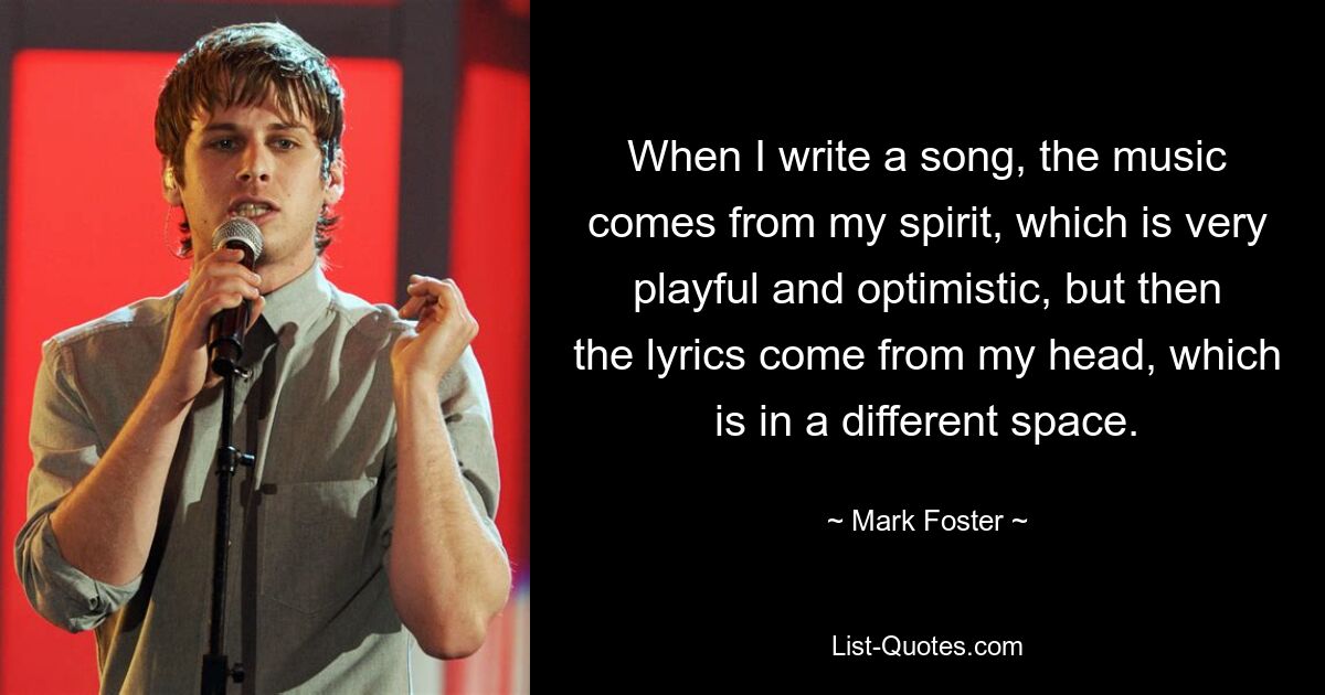 When I write a song, the music comes from my spirit, which is very playful and optimistic, but then the lyrics come from my head, which is in a different space. — © Mark Foster