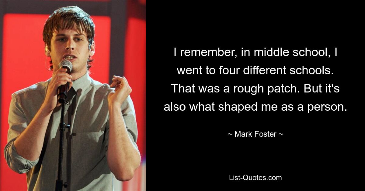 I remember, in middle school, I went to four different schools. That was a rough patch. But it's also what shaped me as a person. — © Mark Foster