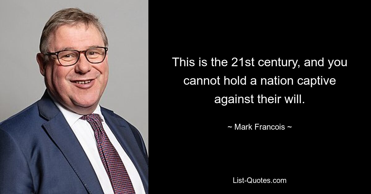 This is the 21st century, and you cannot hold a nation captive against their will. — © Mark Francois