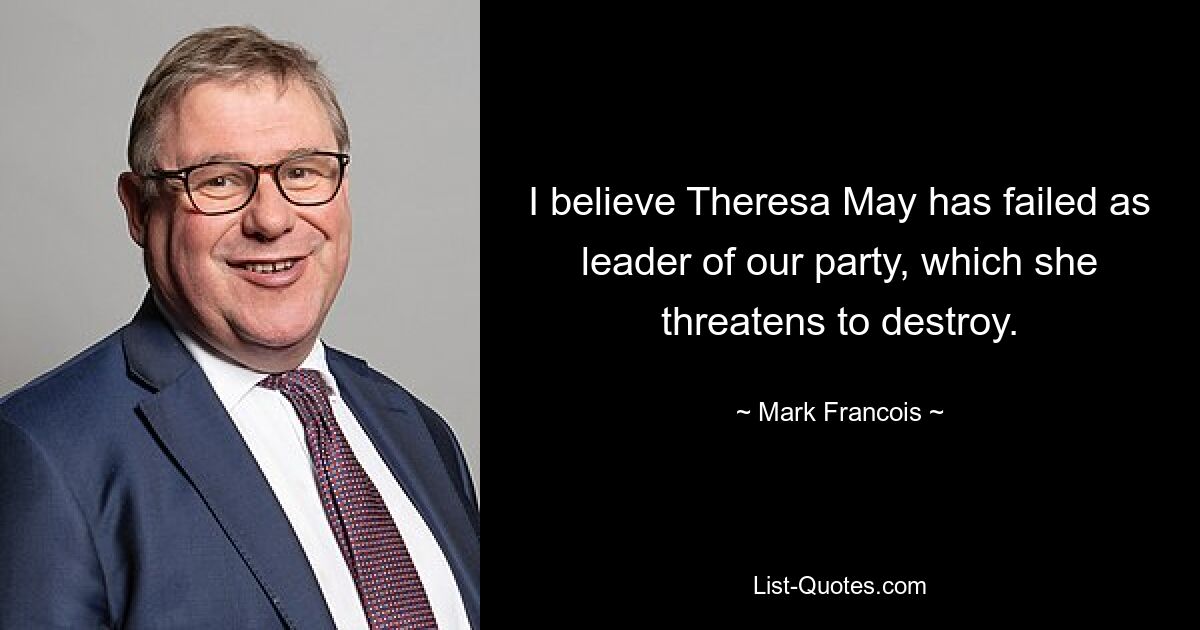 I believe Theresa May has failed as leader of our party, which she threatens to destroy. — © Mark Francois