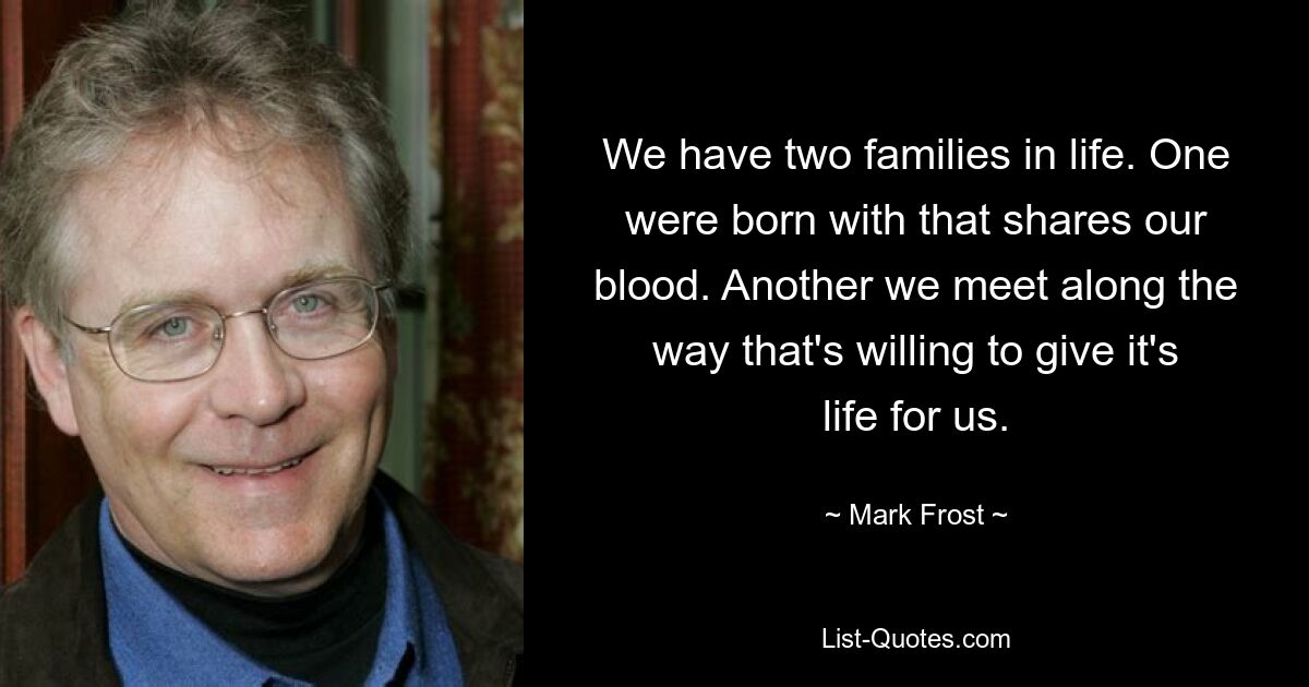 We have two families in life. One were born with that shares our blood. Another we meet along the way that's willing to give it's life for us. — © Mark Frost