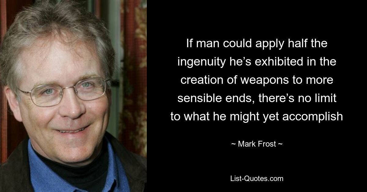 If man could apply half the ingenuity he’s exhibited in the creation of weapons to more sensible ends, there’s no limit to what he might yet accomplish — © Mark Frost