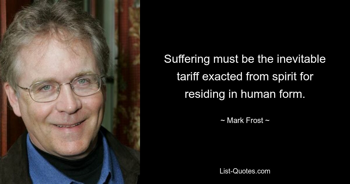 Suffering must be the inevitable tariff exacted from spirit for residing in human form. — © Mark Frost