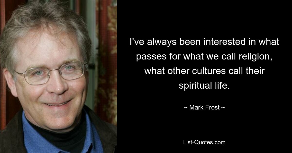 I've always been interested in what passes for what we call religion, what other cultures call their spiritual life. — © Mark Frost