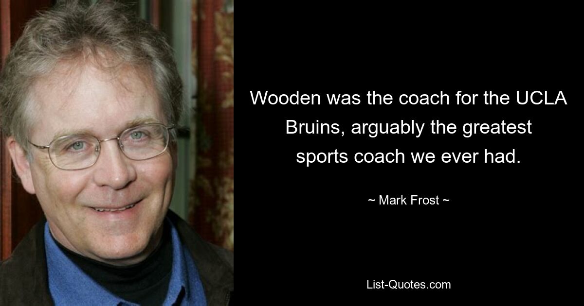 Wooden was the coach for the UCLA Bruins, arguably the greatest sports coach we ever had. — © Mark Frost