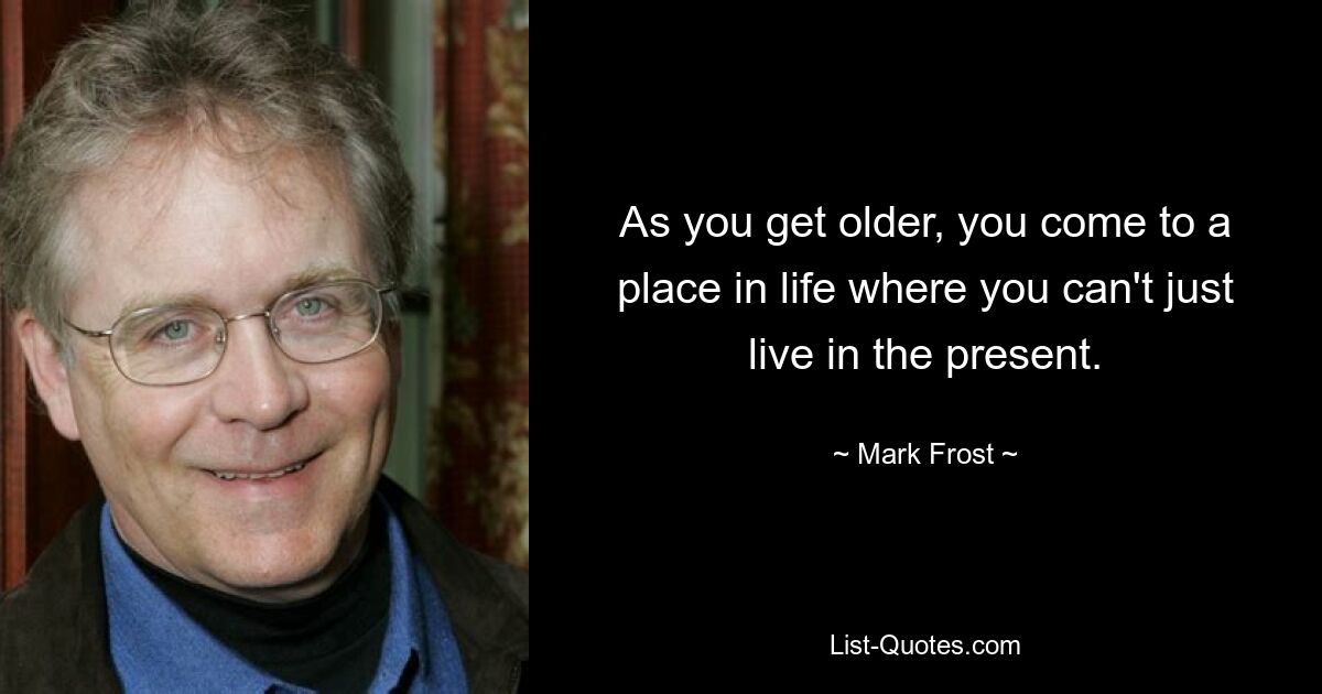 As you get older, you come to a place in life where you can't just live in the present. — © Mark Frost