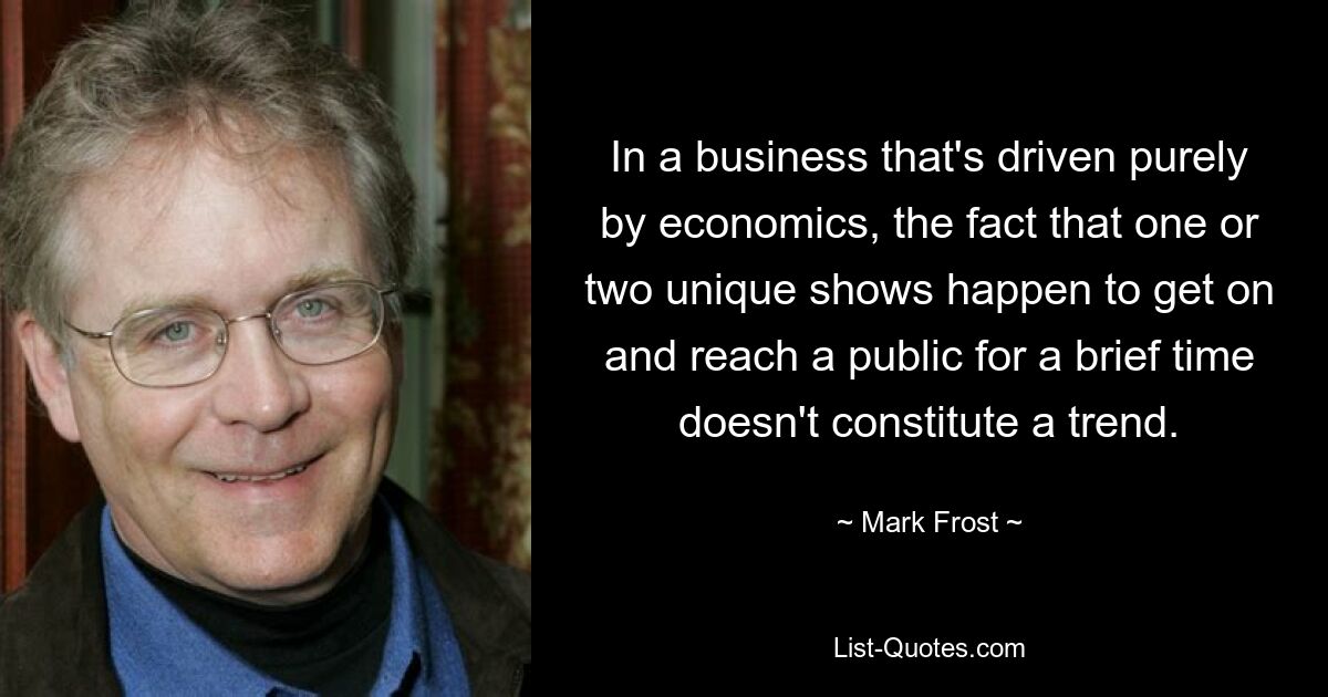 In a business that's driven purely by economics, the fact that one or two unique shows happen to get on and reach a public for a brief time doesn't constitute a trend. — © Mark Frost