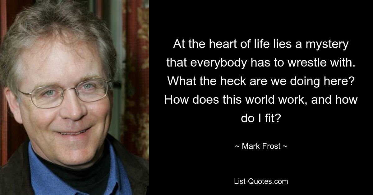 At the heart of life lies a mystery that everybody has to wrestle with. What the heck are we doing here? How does this world work, and how do I fit? — © Mark Frost