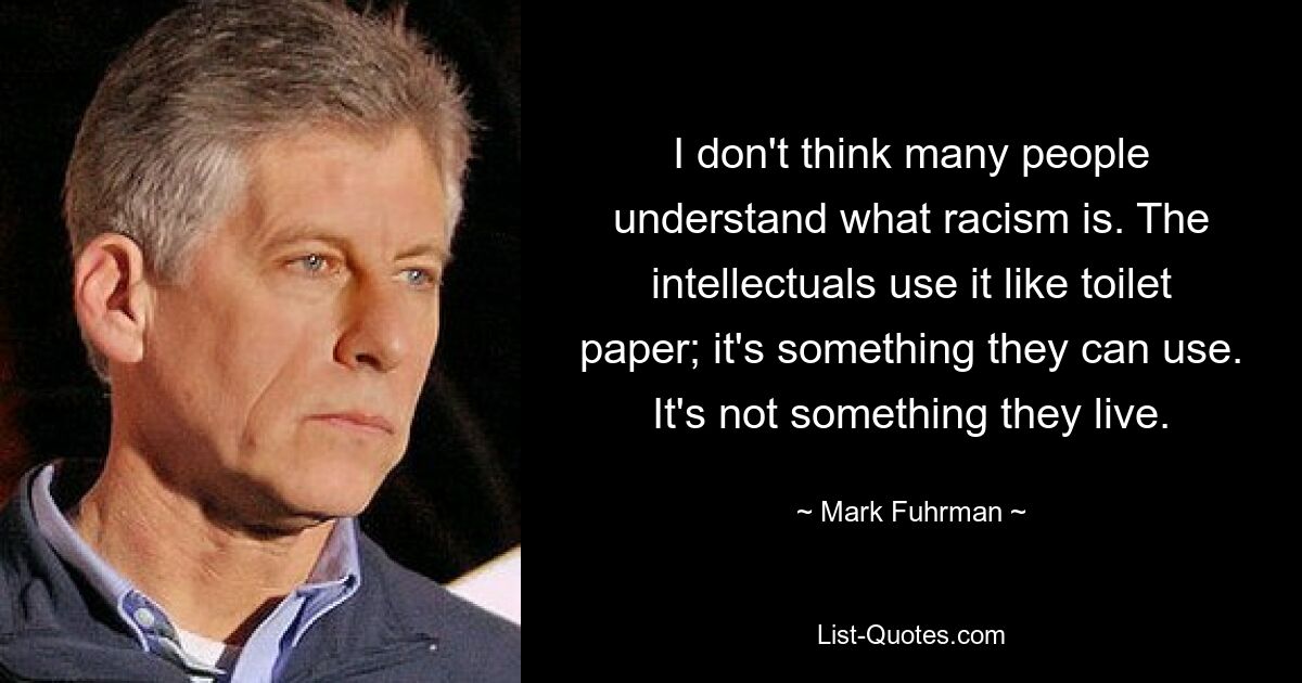 I don't think many people understand what racism is. The intellectuals use it like toilet paper; it's something they can use. It's not something they live. — © Mark Fuhrman