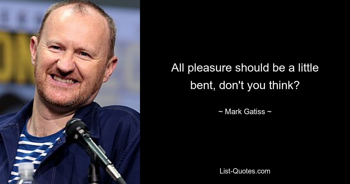 All pleasure should be a little bent, don't you think? — © Mark Gatiss