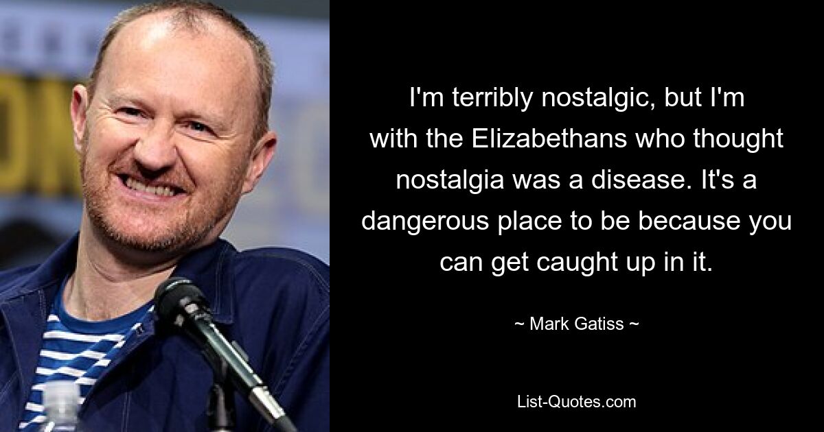 I'm terribly nostalgic, but I'm with the Elizabethans who thought nostalgia was a disease. It's a dangerous place to be because you can get caught up in it. — © Mark Gatiss