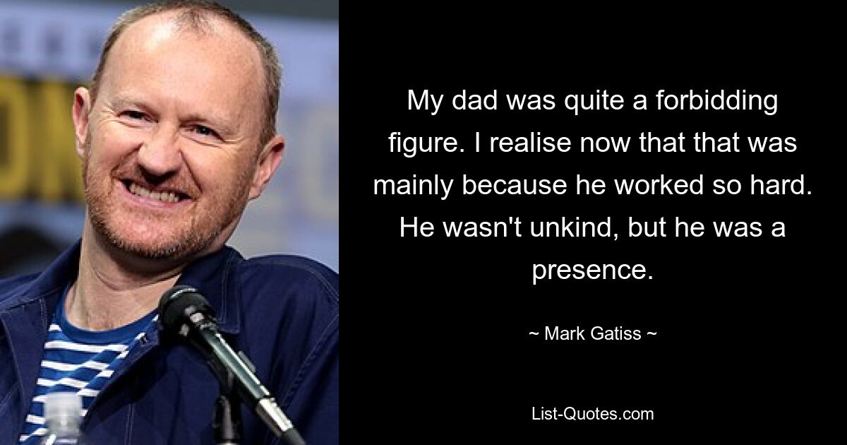 My dad was quite a forbidding figure. I realise now that that was mainly because he worked so hard. He wasn't unkind, but he was a presence. — © Mark Gatiss