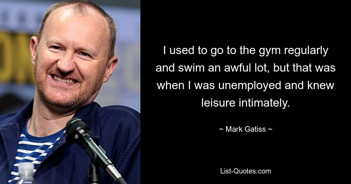 I used to go to the gym regularly and swim an awful lot, but that was when I was unemployed and knew leisure intimately. — © Mark Gatiss