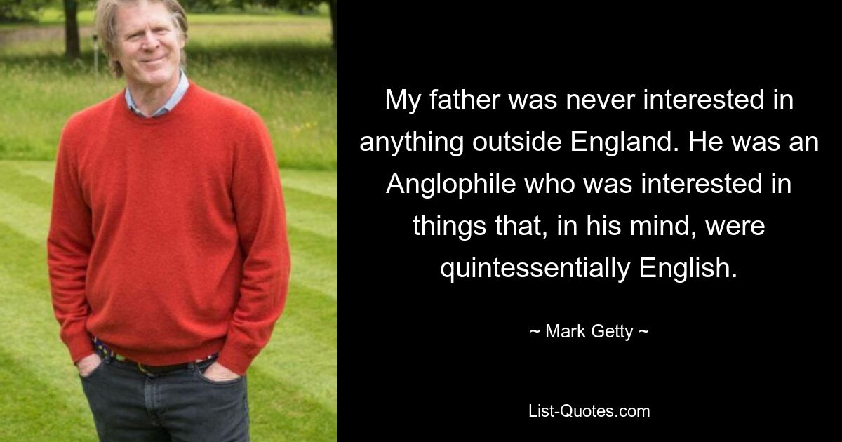 My father was never interested in anything outside England. He was an Anglophile who was interested in things that, in his mind, were quintessentially English. — © Mark Getty