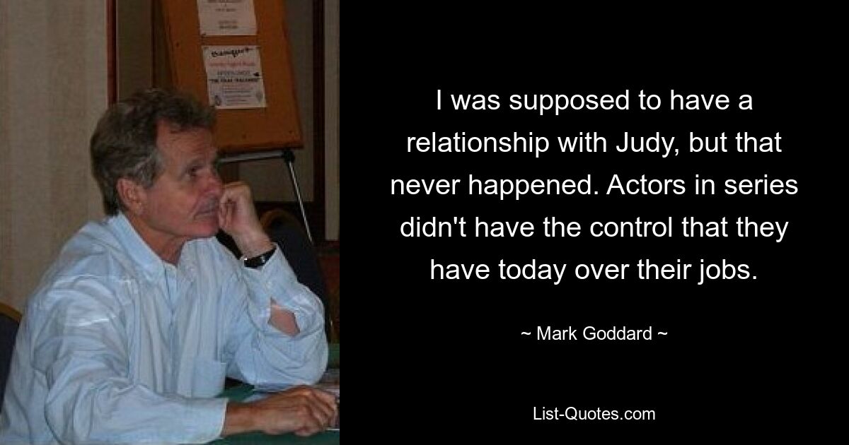 I was supposed to have a relationship with Judy, but that never happened. Actors in series didn't have the control that they have today over their jobs. — © Mark Goddard