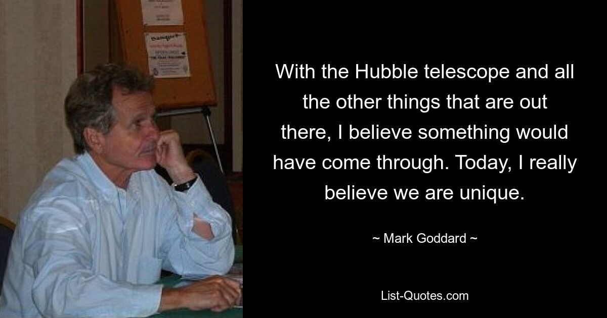 With the Hubble telescope and all the other things that are out there, I believe something would have come through. Today, I really believe we are unique. — © Mark Goddard