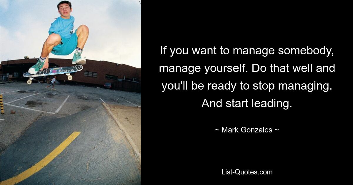 If you want to manage somebody, manage yourself. Do that well and you'll be ready to stop managing. And start leading. — © Mark Gonzales