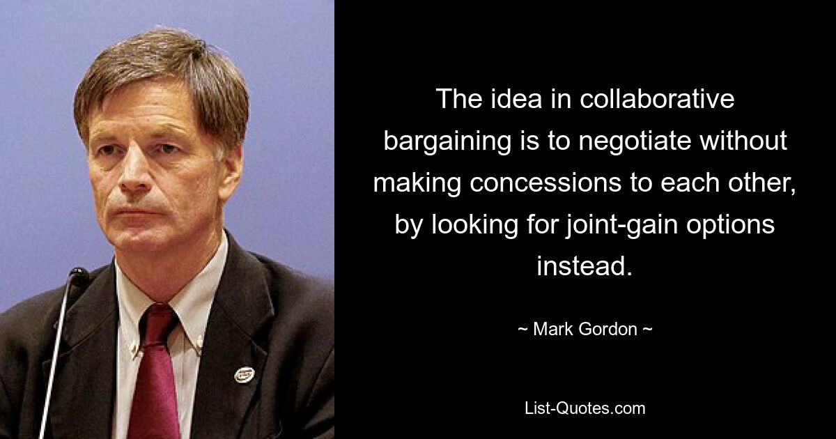 The idea in collaborative bargaining is to negotiate without making concessions to each other, by looking for joint-gain options instead. — © Mark Gordon