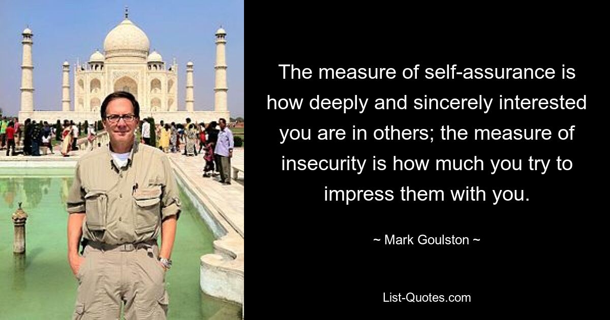 The measure of self-assurance is how deeply and sincerely interested you are in others; the measure of insecurity is how much you try to impress them with you. — © Mark Goulston