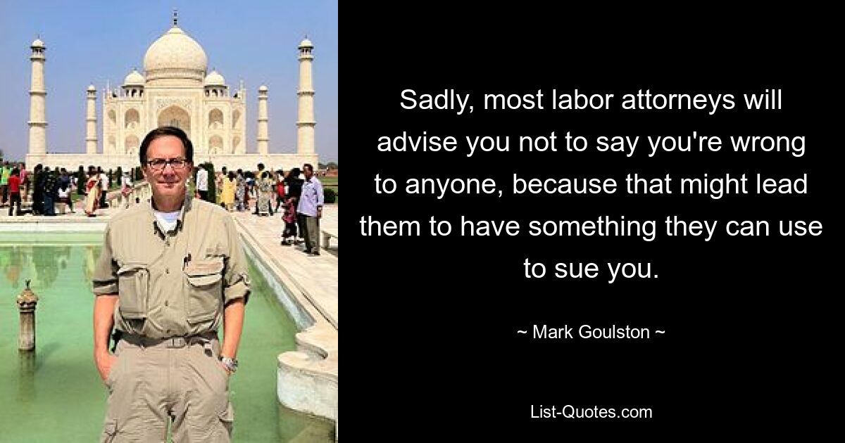 Sadly, most labor attorneys will advise you not to say you're wrong to anyone, because that might lead them to have something they can use to sue you. — © Mark Goulston