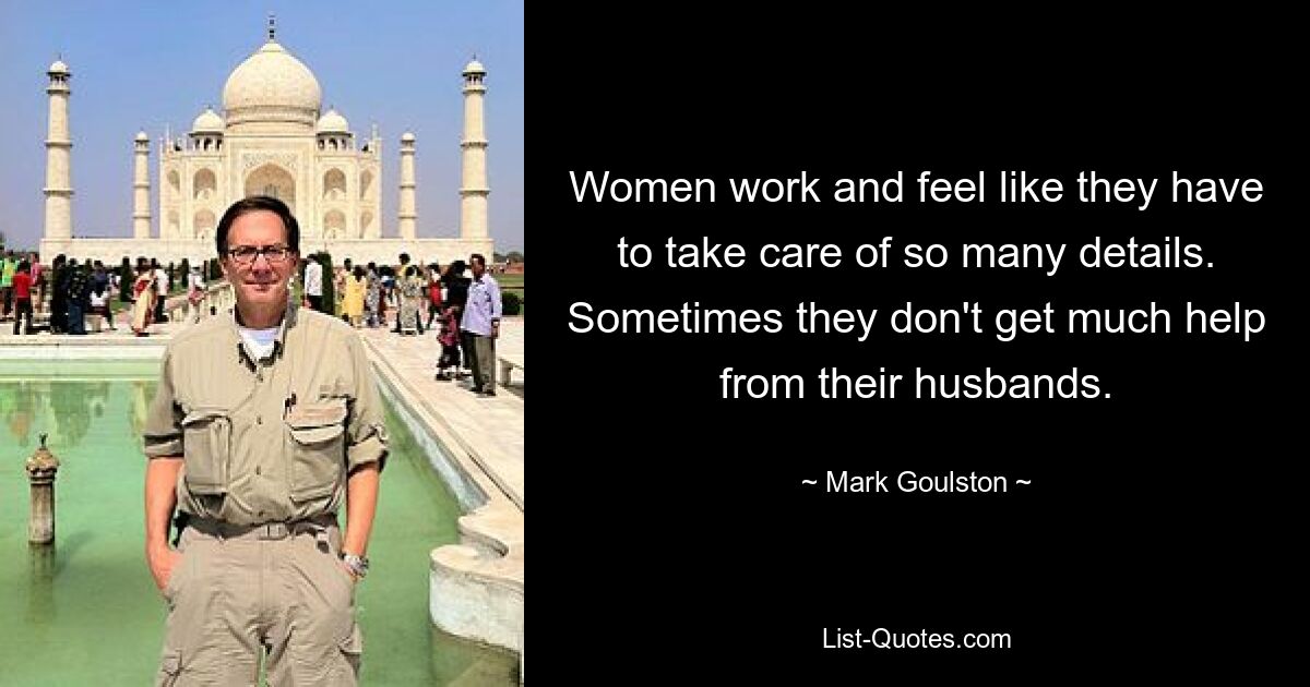 Women work and feel like they have to take care of so many details. Sometimes they don't get much help from their husbands. — © Mark Goulston