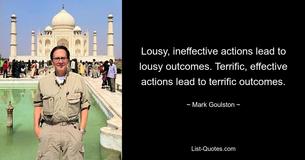 Lousy, ineffective actions lead to lousy outcomes. Terrific, effective actions lead to terrific outcomes. — © Mark Goulston