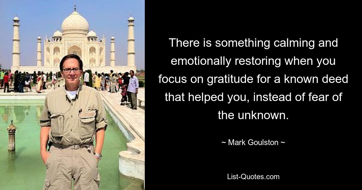 There is something calming and emotionally restoring when you focus on gratitude for a known deed that helped you, instead of fear of the unknown. — © Mark Goulston