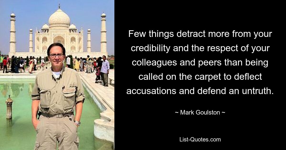 Few things detract more from your credibility and the respect of your colleagues and peers than being called on the carpet to deflect accusations and defend an untruth. — © Mark Goulston