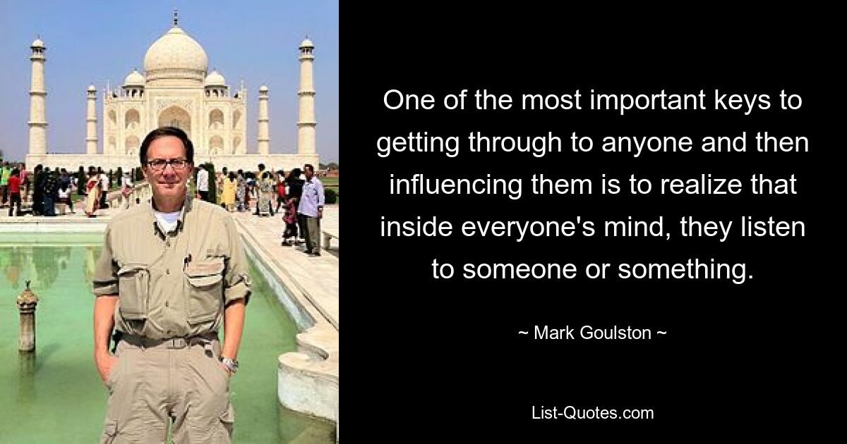 One of the most important keys to getting through to anyone and then influencing them is to realize that inside everyone's mind, they listen to someone or something. — © Mark Goulston