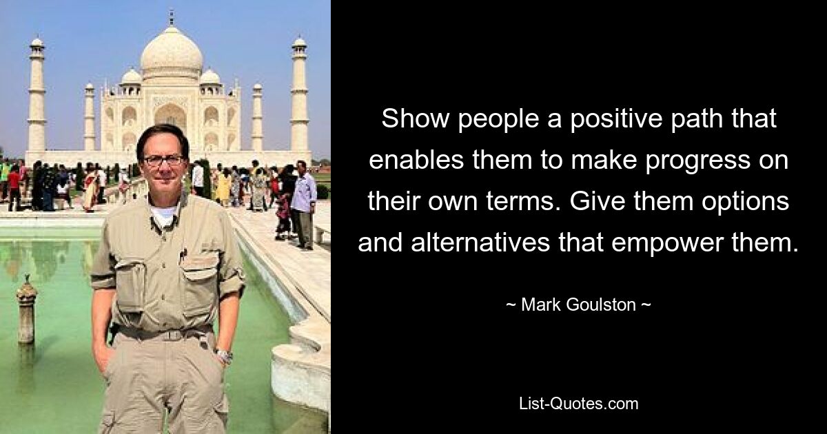 Show people a positive path that enables them to make progress on their own terms. Give them options and alternatives that empower them. — © Mark Goulston