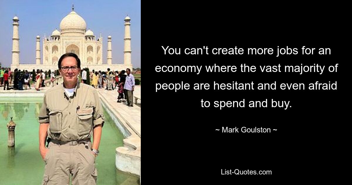 You can't create more jobs for an economy where the vast majority of people are hesitant and even afraid to spend and buy. — © Mark Goulston