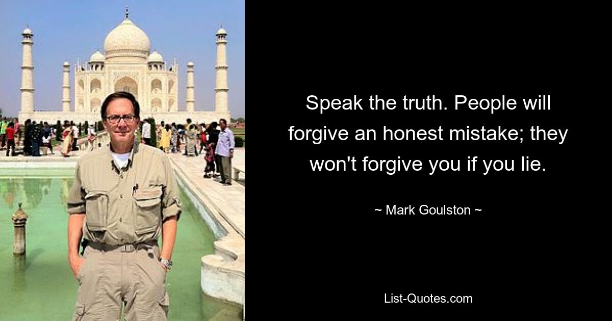 Speak the truth. People will forgive an honest mistake; they won't forgive you if you lie. — © Mark Goulston