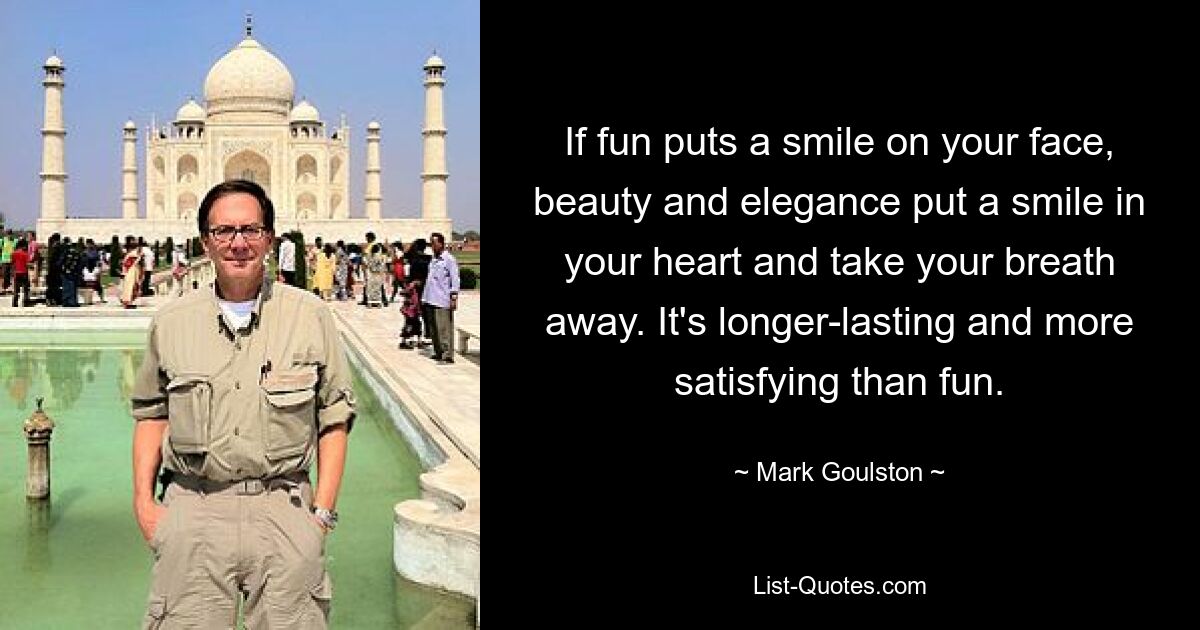 If fun puts a smile on your face, beauty and elegance put a smile in your heart and take your breath away. It's longer-lasting and more satisfying than fun. — © Mark Goulston